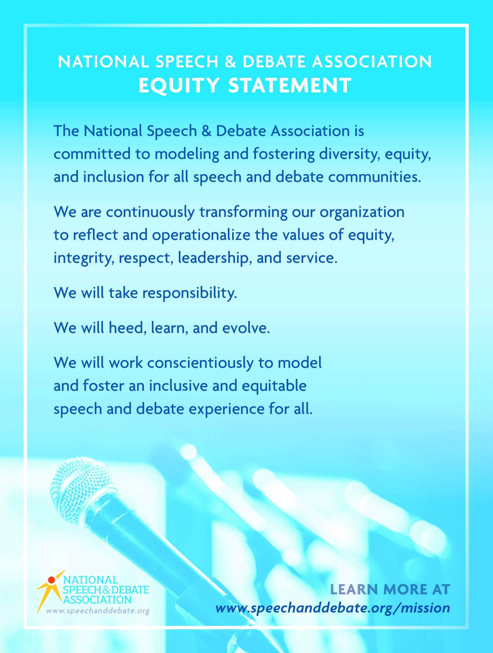 NATIONAL SPEECH & DEBATE ASSOCIATION EQUITY STATEMENT The National Speech & Debate Association is committed to modeling and fostering diversity, equity, and inclusion for all speech and debate communities. We are continuously transforming our organization to reflect and operationalize the values of equity, integrity, respect, leadership, and service. We will take responsibility. We will heed, learn, and evolve. We will work conscientiously to model and foster an inclusive and equitable speech and debate experience for all. 