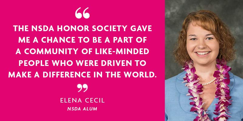 "The NSDA Honor Society gave me a change to be a part of a community of like-minded people who were driven to make a difference in the world." - Elena Cecil, NSDA Alum "The NSDA Honor Society gave me a change to be a part of a community of like-minded people who were driven to make a difference in the world." - Elena Cecil, NSDA Alum