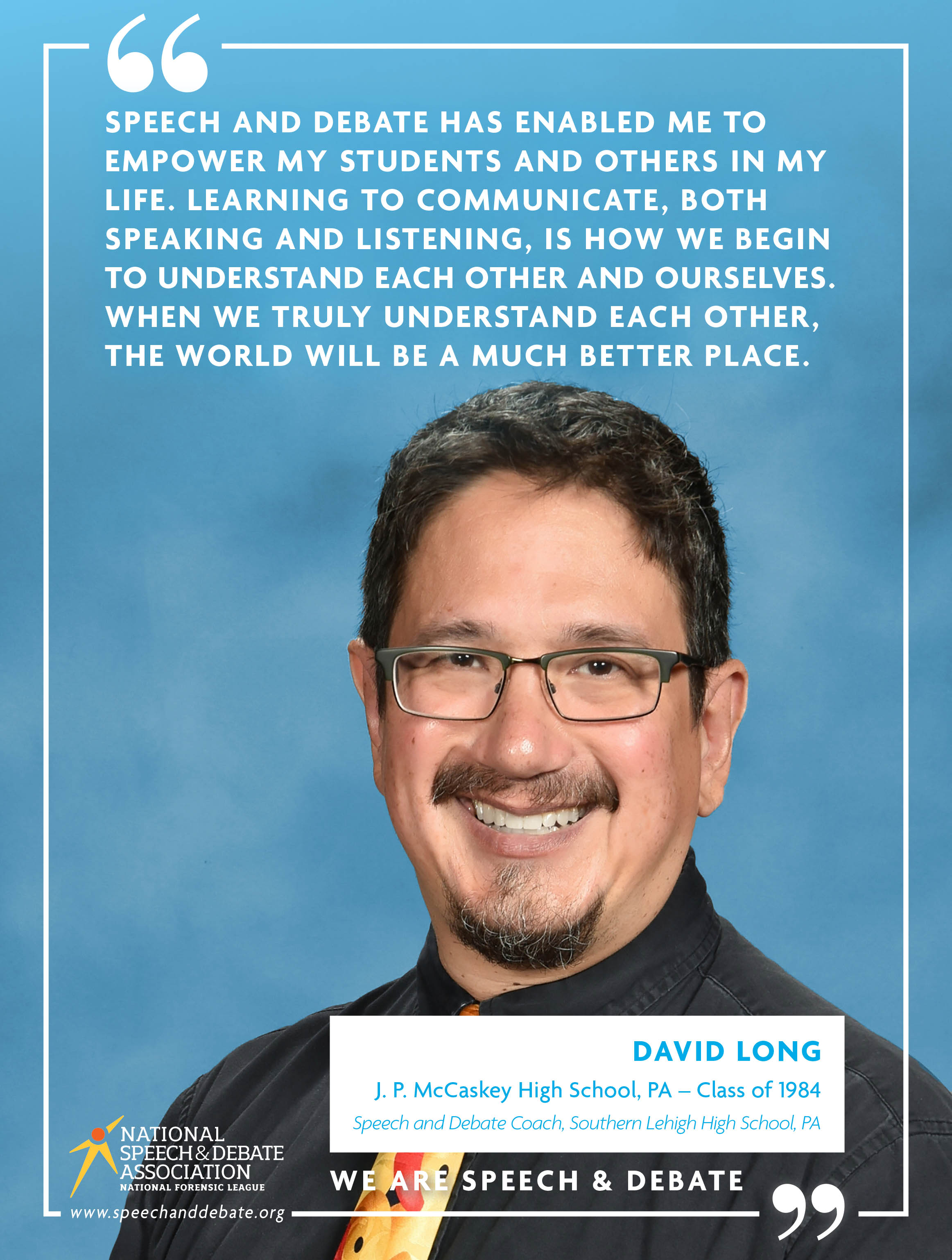 SPEECH AND DEBATE HAS ENABLED ME TO EMPOWER MY STUDENTS AND OTHERS IN MY LIFE. LEARNING TO COMMUNICATE, BOTH SPEAKING AND LISTENING, IS HOW WE BEGIN TO UNDERSTAND EACH OTHER AND OURSELVES. WHEN WE TRULY UNDERSTAND EACH OTHER, THE WORLD WILL BE A MUCH BETTER PLACE. - David Long