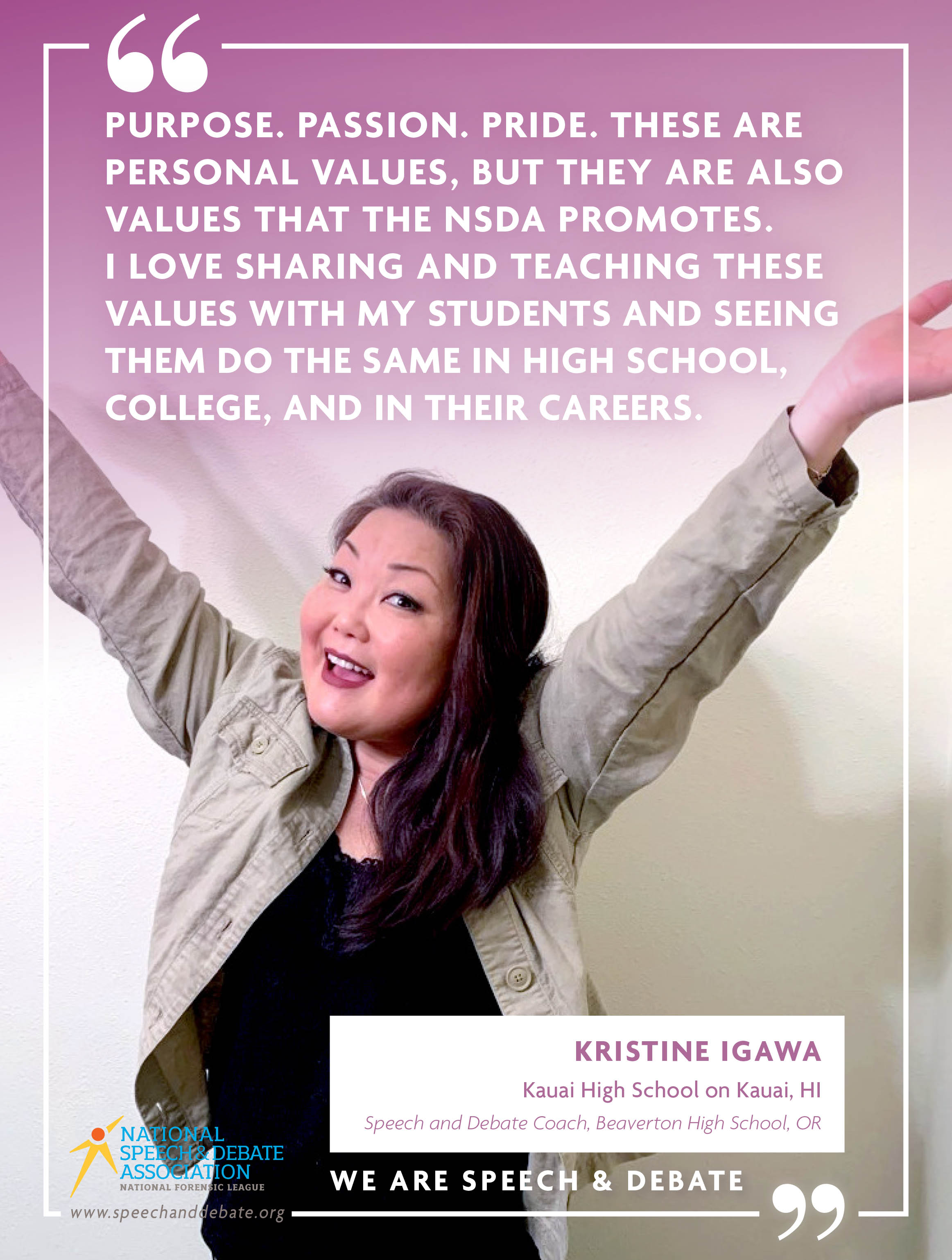 PURPOSE. PASSION. PRIDE. THESE ARE PERSONAL VALUES, BUT THEY ARE ALSO VALUES THAT THE NSDA PROMOTES.  I LOVE SHARING AND TEACHING THESE VALUES WITH MY STUDENTS AND SEEING THEM DO THE SAME IN HIGH SCHOOL, COLLEGE, AND IN THEIR CAREERS. - Kristine Igawa