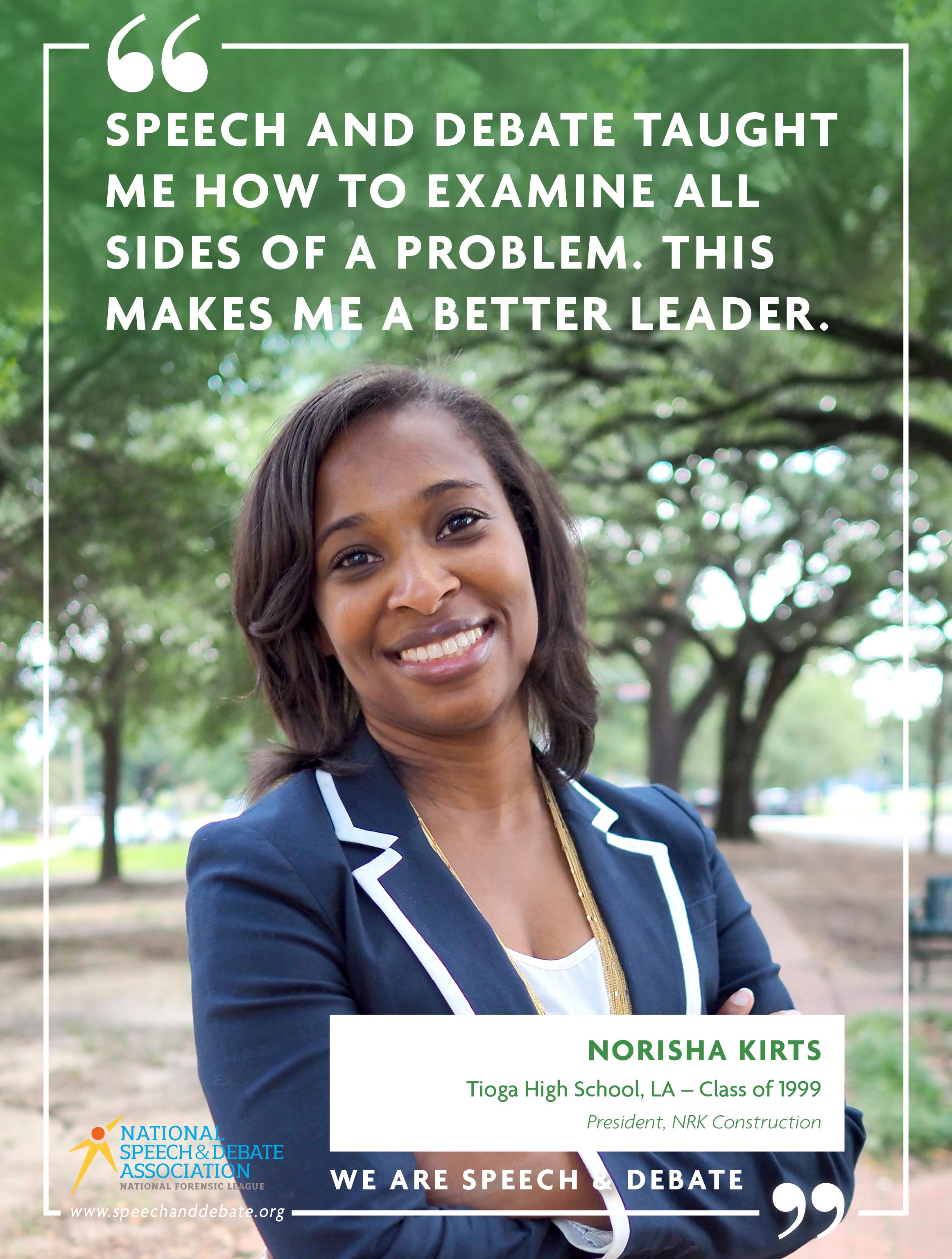 SPEECH AND DEBATE TAUGHT ME HOW TO EXAMINE ALL SIDES OF A PROBLEM. THIS MAKES ME A BETTER LEADER. - Norisha Kirts