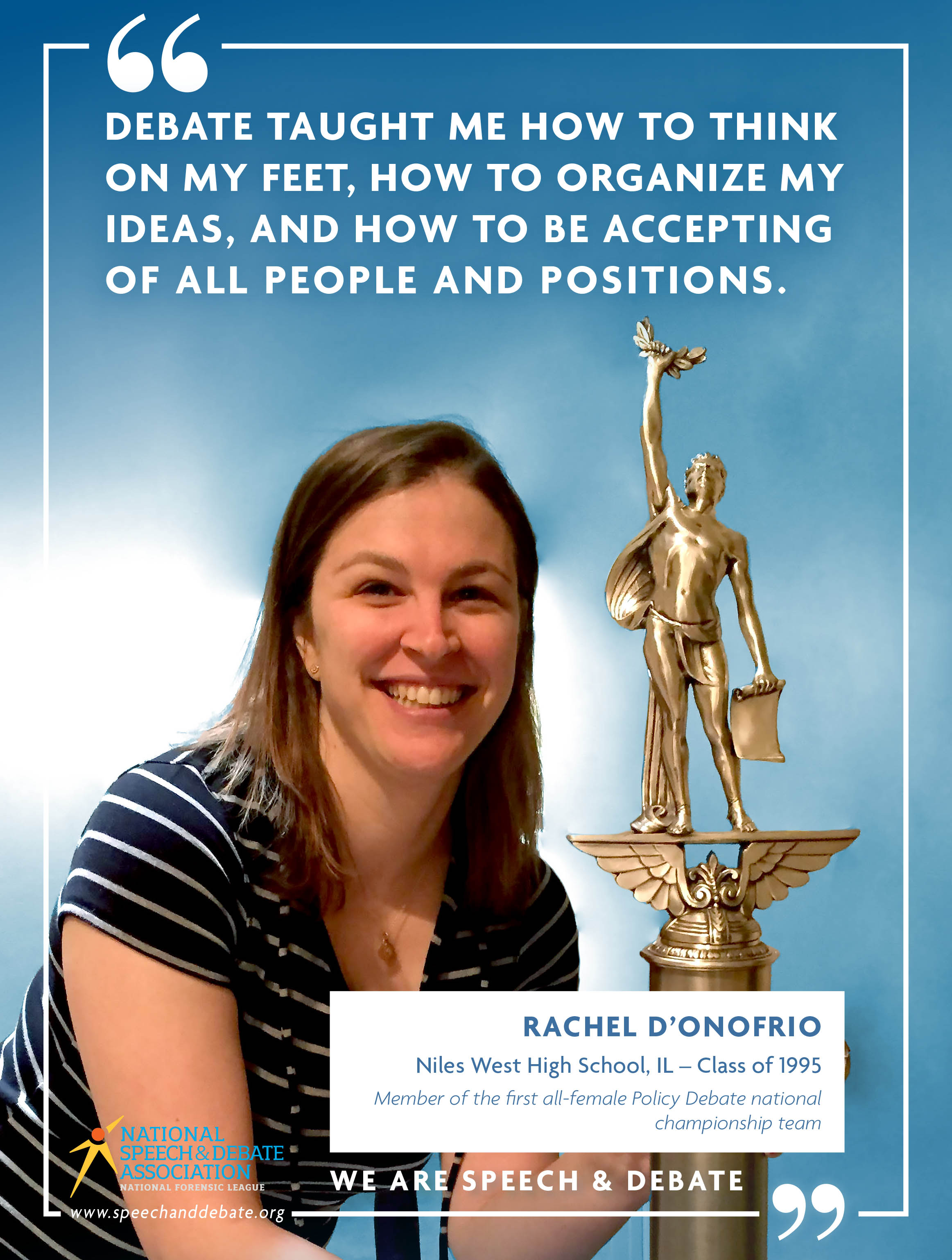 "DEBATE TAUGHT ME HOW TO THINK ON MY FEET, HOW TO ORGANIZE MY IDEAS, AND HOW TO BE ACCEPTING OF ALL PEOPLE AND POSITIONS." - Rachel D'Onofrio
