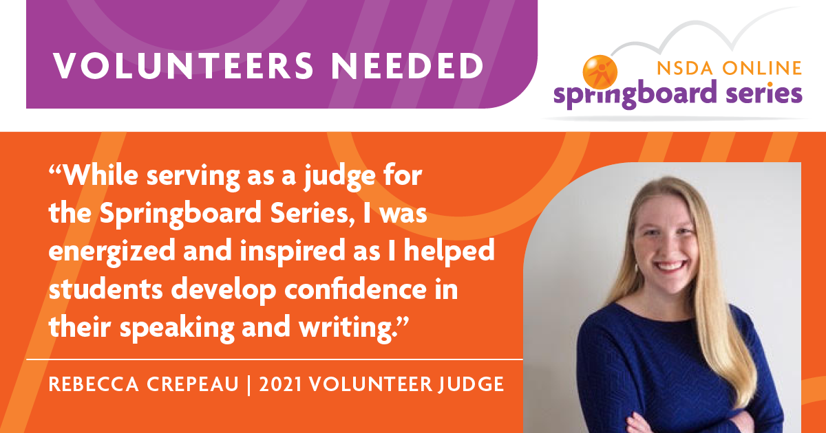 Volunteers Needed. "While serving as a judge for the Springboard Series, I was energized and inspired as I helped students develop confidence in their speaking and writing." - Rebecaa Crepeau | 2021 Volunteer Judge