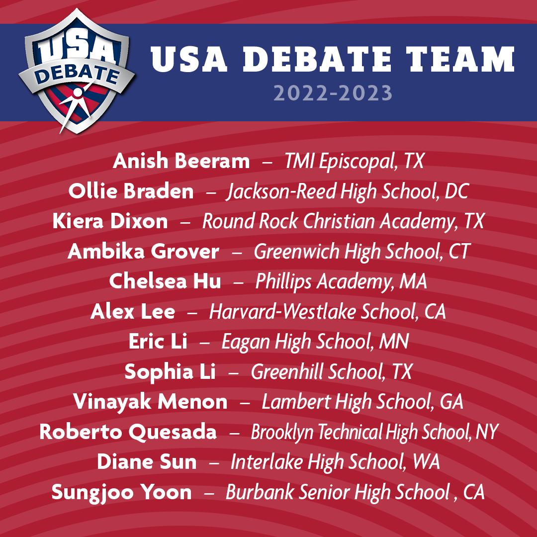 2022-2023 USA Debate Team - Anish Beeram - TMI Episcopal, TX, Ollie Braden - Jackson-Reed High School, DC, Kiera Dixon - Round Rock Christian Academy, TX, Ambika Grover - Greenwich High School, CT, Chelsea Hu - Phillips Academy, MA, Alex Lee - Harvard-Westlake School, CA, Eric Li - Eagan High School, MN, Sophia Li - Greenhill School, TX, Vinayak Menon - Lambert High School, GA, Roberto Quesada - Brooklyn Technical High School, NY, Diane Sun - Interlake High School, WA, Sungjoo Yoon - Burbank Senior High School, CA 2022-2023 USA Debate Team - Anish Beeram - TMI Episcopal, TX, Ollie Braden - Jackson-Reed High School, DC, Kiera Dixon - Round Rock Christian Academy, TX, Ambika Grover - Greenwich High School, CT, Chelsea Hu - Phillips Academy, MA, Alex Lee - Harvard-Westlake School, CA, Eric Li - Eagan High School, MN, Sophia Li - Greenhill School, TX, Vinayak Menon - Lambert High School, GA, Roberto Quesada - Brooklyn Technical High School, NY, Diane Sun - Interlake High School, WA, Sungjoo Yoon - Burbank Senior High School, CA