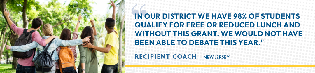 "In our district we have 98% o fstudents qualify for free or reduced lunch and without this grant, we would not have been able to debate this year." - Recipient Coach | New Jersey