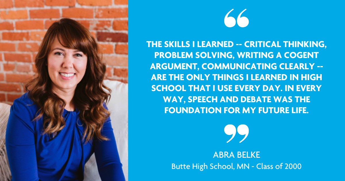 "The skills I learned - Critical thinking, problem solving, writing a cogent argument, communicating clearly - are the only things I learned in high school that I use every day. In every way, speech and debate was the foundation for my future life." - Abra Belke, Butte High School, MN - Class of 2000