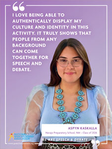 "I LOVE BEING ABLE TO AUTHENTICALLY DISPLAY MY CULTURE AND IDENTITY IN THIS ACTIVITY. IT TRULY SHOWS THAT PEOPLE FROM ANY BACKGROUND CAN COME TOGETHER FOR SPEECH AND DEBATE." - Aspyn Kaskalla, Navajo Preparatory School, NM - Class of 2026