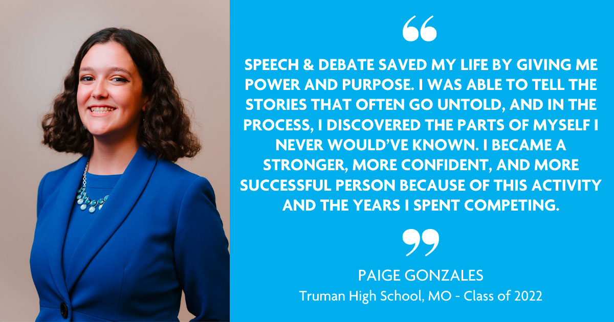 "SPEECH AND DEBATE SAVED MY LIFE BY GIVING ME POWER AND PURPOSE. I WAS ABLE TO TELL THE STORIES THAT OFTEN GO UNTOLD, AND IN THE PROCESS, I DISCOVERED THE PARTS OF MYSELF I NEVER WOULD'VE KNOWN. I BECAME A STRONGER, MORE CONFIDENT, AND MORE SUCCESSFUL PERSON BECAUSE OF THIS ACTIVITY AND THE YEARS I SPENT COMPETING." - Paige Gonzales, Truman High School, MO - Class of 2022