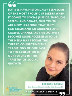 NATIVES HAVE HISTORICALLY BEEN SOME OF THE MOST PROLIFIC SPEAKERS WHEN  IT COMES TO SOCIAL JUSTICE. THROUGH  SPEECH AND DEBATE, OUR YOUTH  ARE NOW LEARNING THAT THEY  CAN COMMAND AN AUDIENCE AND COMPEL CHANGE. AS THIS ACTIVITY BECOMES MORE ACCESSIBLE TO US, THE NSDA HAS BECOME THE  THREAD CONNECTING THE TRADITIONS OF OUR PAST  TO THE EVOLUTION OF  OUR FUTURE IN THIS  TAPESTRY OF SOCIAL  GROWTH. - Deborah Garoui