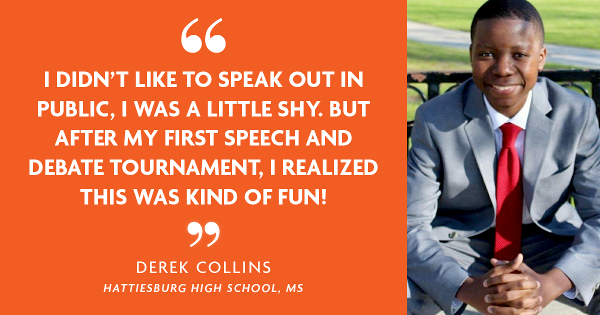 "I didn't like to speak out in public, I was a little shy. But after my first Speech and Debate tournament, I realized it was kinda fun!" - Derek Collins, Hattiesburg High School, MS