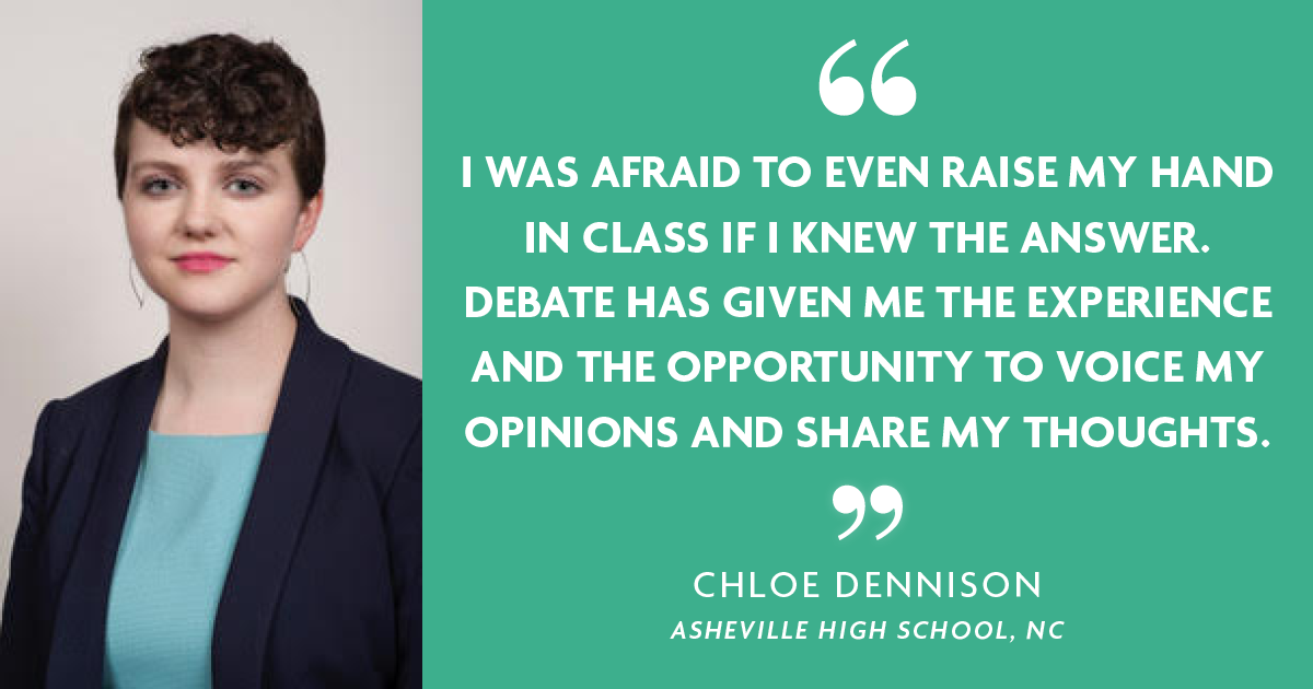 "I was afraid to even raise my hand in class if I news the answer. Debate has given me the experience and opportunity to voice my opinions and share my thoughts." - Chloe Dennison, Ashville High School, NC