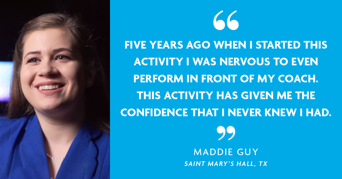 "Five years ago when I started this activity I was nervous to even perform in front of my coach. This activity has given me the confidence that I never knew I had." - Maddie Guy, Saint Mary's Hall, TX