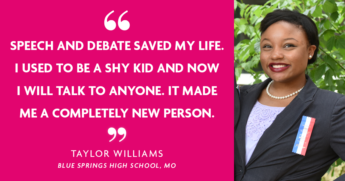 "Speech and Debate saved my life. I used to be a shy kid and now I will talk to anyone. It made me a completely new person." - Taylor Williams, Blue Springs High School, MO