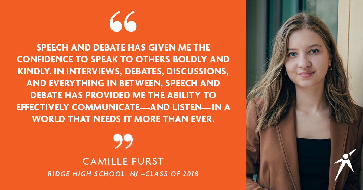 "SPEECH AND DEBATE HAS GIVEN ME THE CONFIDENCE TO SPEAK TO OTHERS BOLDY AND KINDLY. IN INTERVIEWS, DEBATES, DISCUSSIONS, AND EVERYTHING IN BETWEEN, SPEECH AND DEBATE HAS PROVIDED ME THE ABILIYT TO EFFECTIVELY COMMUNICATE - AND LISTEN - IN A WORLD THAT NEEDS IT MORE THAN EVER." - Camille Furst - Ridge High School, NJ Class of 2018