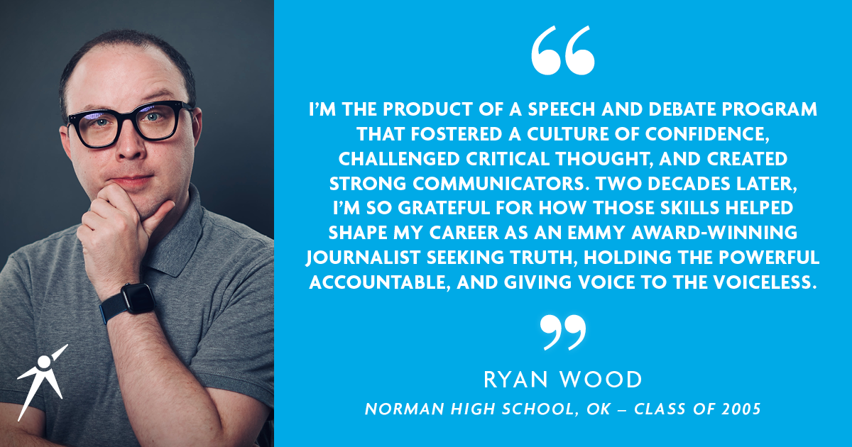 I'M THE PRODUCT OF A SPEECH AND DEBATE PROGRAM THAT FOSTERED A CULTURE OF CONFIDENCE, CHALLENGED CRITICAL THOUGHT, AND CREATED STRONG COMMUNICATORS. TWO DECADES LATER, I'M SO GRATEFUL FOR HOW THOSE SKILLS HELPED SHAPE MY CAREER AS AN EMMY AWARD-WINNING JOURNALIST SEEKING TRUTH, HOLDING THE POWERFUL ACCOUNTABLE, AND GIVING VOICE TO THE VOICELESS." - Ryan Wood