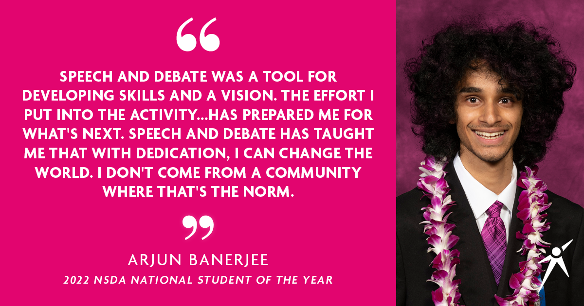 "SPEECH AND DEBATE WAS A TOOL FOR DEVELOPING SKILLS AND A VISION. THE EFFORT I PUT INTO THE ACTIVITY...HAS PREPARED ME FOR WHAT'S NEXT. SPEECH AND DEBATE HAS TAUGHT ME THAT WITH DEDICATION, I CAN CHANGE THE WORLD. I DON' COME FROM A COMMUNITY WHERE THAT'S THE NORM." - Arjun Banerjee