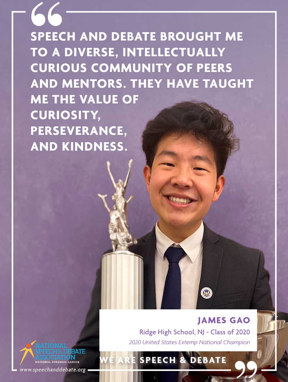 SPEECH AND DEBATE BROUGHT ME TO A DIVERSE, INTELLECTUALLY CURIOUS COMMUNITY OF PEERS AND MENTORS. THEY HAVE TAUGHT ME THE VALUE OF CURIOSITY, PERSEVERANCE, AND KINDNESS. - James Gao