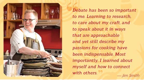 Debate has been so important to me. Learning to research, to care about my craft, and to speak about it in ways that are approachable and yet still describe my passions for cooking have been indispensable. Most importantly, I learned about myself and how to connect with others. — Jim Smith