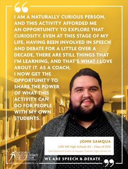 I AM A NATURALLY CURIOUS PERSON, AND THIS ACTIVITY AFFORDED ME  AN OPPORTUNITY TO EXPLORE THAT CURIOSITY. EVEN AT THIS STAGE OF MY LIFE, HAVING BEEN INVOLVED IN SPEECH AND DEBATE FOR A LITTLE OVER A DECADE, THERE ARE STILL THINGS THAT I’M LEARNING, AND THAT’S WHAT I LOVE ABOUT IT. AS A COACH,  I NOW GET THE  OPPORTUNITY TO  SHARE THE POWER  OF WHAT THIS  ACTIVITY CAN  DO FOR PEOPLE  WITH MY OWN  STUDENTS. - John-Samqua