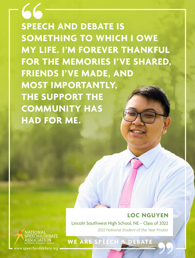 "SPEECH AND DEBATE IS SOMETHING TO WHICH I OWE MY LIFE. I’M FOREVER THANKFUL FOR THE MEMORIES I’VE SHARED, FRIENDS I’VE MADE, AND MOST IMPORTANTLY, THE SUPPORT THE COMMUNITY HAS HAD FOR ME." - Loc Nguyen