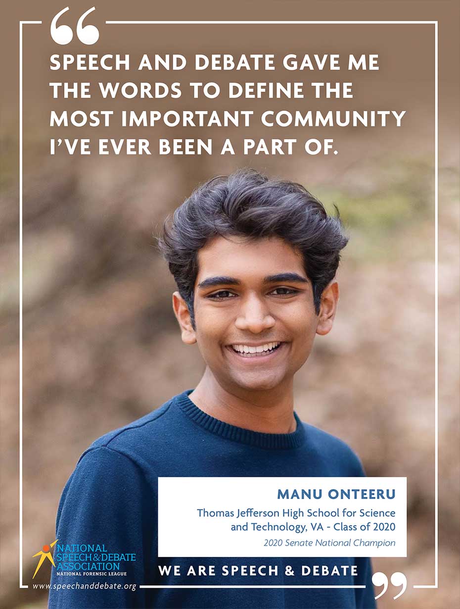 SPEECH AND DEBATE GAVE ME THE WORDS TO DEFINE THE MOST IMPORTANT COMMUNITY I’VE EVER BEEN A PART OF. - Manu Onteeru