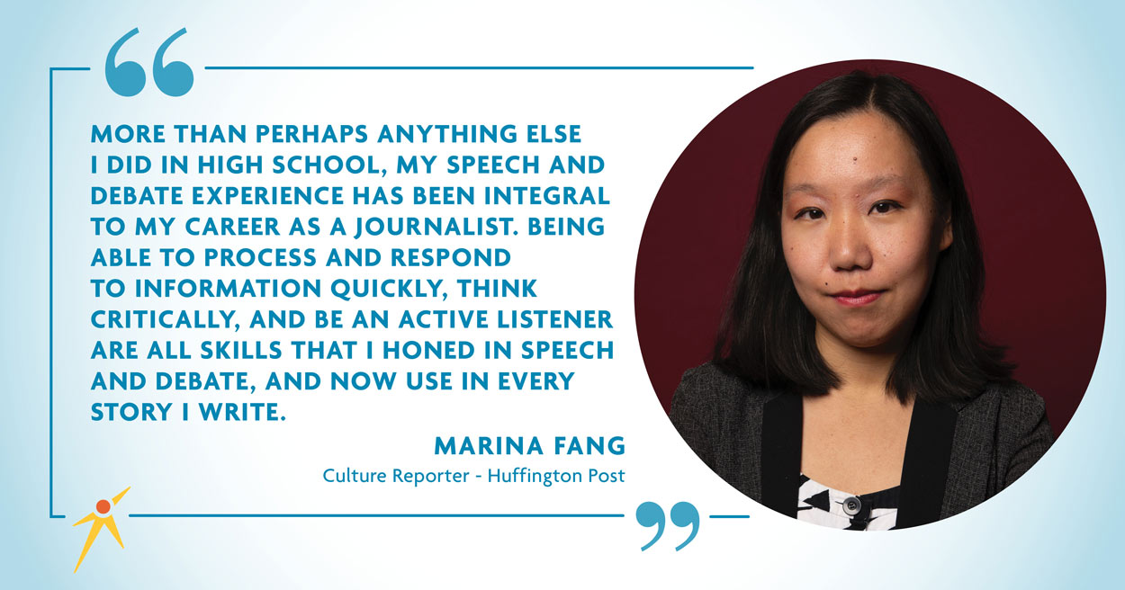 "More than perhaps anything else I did in High School, My speech and debate experience has been integral to my career as a journalist. Being able to process and respond to information quickly, think critically, and be an active listener are all skills that I honed in speech and debate, and now use in every story I write." - Marina Fang
