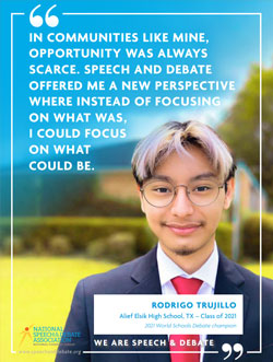 IN COMMUNITIES LIKE MINE, OPPORTUNITY WAS ALWAYS SCARCE. SPEECH AND DEBATE OFFERED ME A NEW PERSPECTIVE WHERE INSTEAD OF FOCUSING ON WHAT WAS, I COULD FOCUS ON WHAT COULD BE. - Rodrigo Trujillo