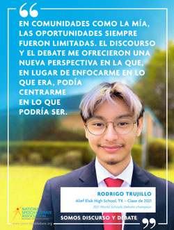 EN COMUNIDADES COMO LA MÍA, LAS OPORTUNIDADES SIEMPRE FUERON LIMITADAS. EL DISCOURSO Y EL DEBATE ME OFRECIERON UNA NUEVA PERSPECTIVA EN LA QUE, EN LUGAR DE ENFOCARME EN LO QUE ERA, PODÍA CENTRARME EN LO QUE PODRÍA SER. - Rodrigo Trujillo