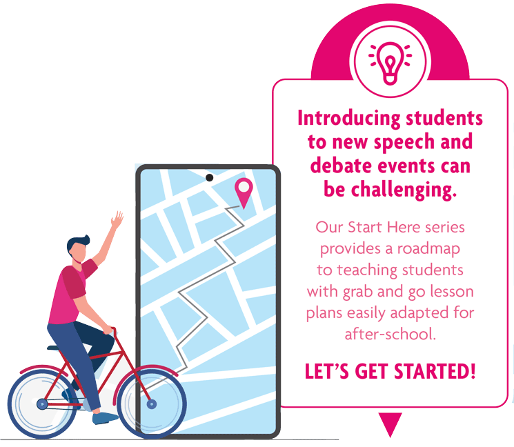 Start Here: Teaching Series. Introducing students to new speech and debate events can be challenging. Our Start Here series provides a roadmap to teaching students with grab and go lesson plans easily adapted for after-school. Let's get started!