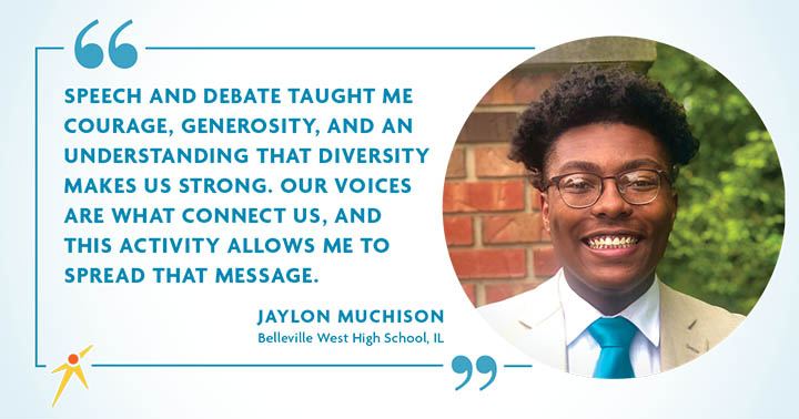 Speech and debate taught me courage, generosity, and an understanding that diversity makes us strong. Our voices are what connect us, and this activity allows me to spread that message.” – Jaylon Muchison
