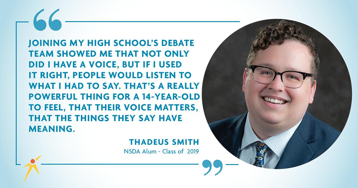 "Joining my high school's debate team showed me that not only did I have a voice, but if I used it right, people would listen to what I had to say. That's a really powerful thing for a 14-year-old to fell, that their voice matters, that the things they save have meaning" - Thadeus Smith